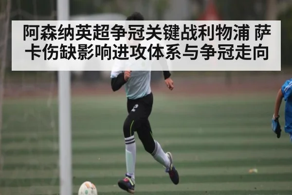 阿森纳英超争冠关键战利物浦 萨卡伤缺影响进攻体系与争冠走向